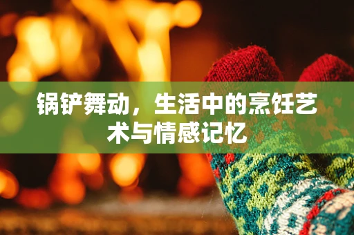 锅铲舞动，生活中的烹饪艺术与情感记忆