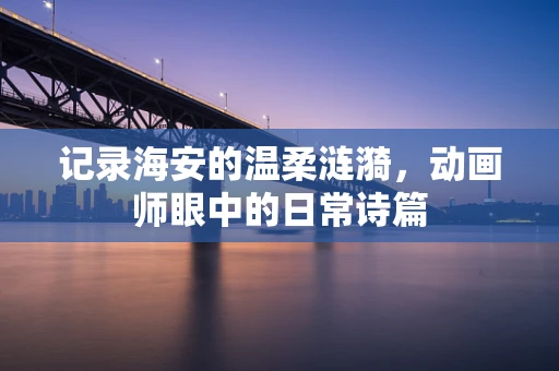 记录海安的温柔涟漪，动画师眼中的日常诗篇
