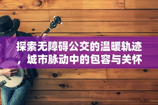 探索无障碍公交的温暖轨迹，城市脉动中的包容与关怀