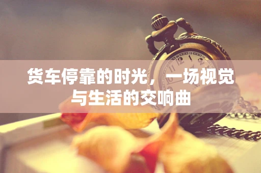 货车停靠的时光，一场视觉与生活的交响曲