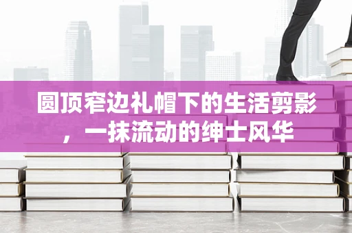 圆顶窄边礼帽下的生活剪影，一抹流动的绅士风华