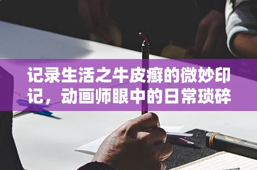 记录生活之牛皮癣的微妙印记，动画师眼中的日常琐碎之美