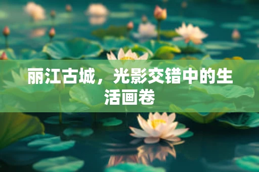 丽江古城，光影交错中的生活画卷