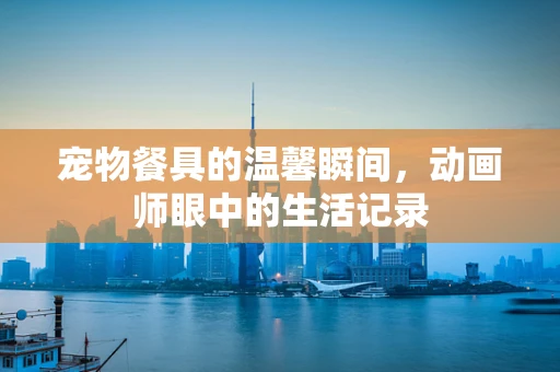宠物餐具的温馨瞬间，动画师眼中的生活记录