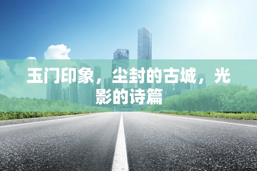 玉门印象，尘封的古城，光影的诗篇