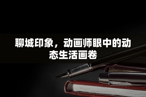 聊城印象，动画师眼中的动态生活画卷