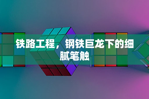 铁路工程，钢铁巨龙下的细腻笔触
