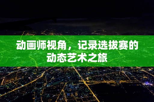 动画师视角，记录选拔赛的动态艺术之旅