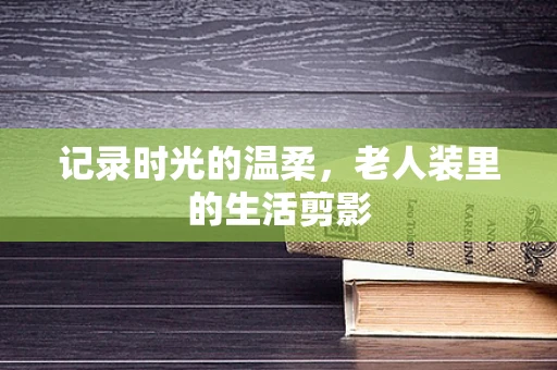 记录时光的温柔，老人装里的生活剪影