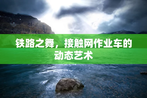 铁路之舞，接触网作业车的动态艺术