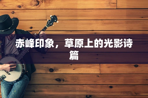 赤峰印象，草原上的光影诗篇