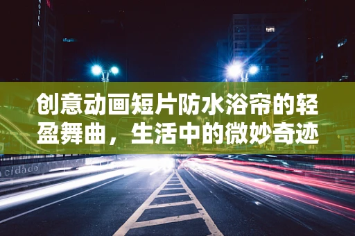 创意动画短片防水浴帘的轻盈舞曲，生活中的微妙奇迹