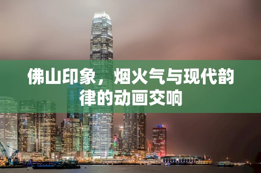 佛山印象，烟火气与现代韵律的动画交响