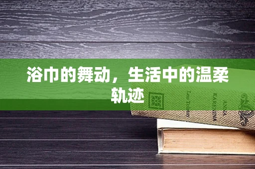 浴巾的舞动，生活中的温柔轨迹
