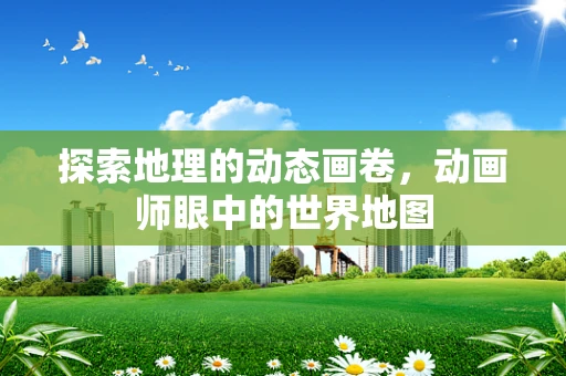 探索地理的动态画卷，动画师眼中的世界地图