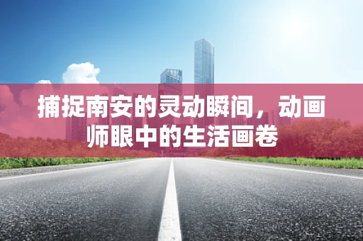 捕捉南安的灵动瞬间，动画师眼中的生活画卷