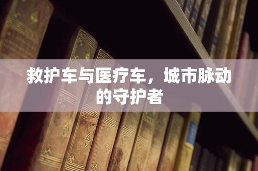 救护车与医疗车，城市脉动的守护者