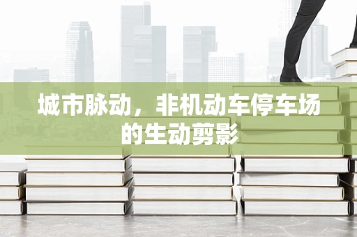 城市脉动，非机动车停车场的生动剪影