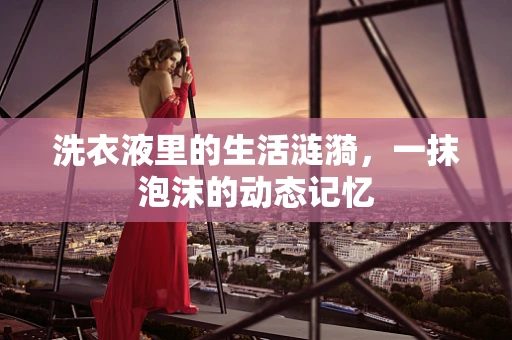 洗衣液里的生活涟漪，一抹泡沫的动态记忆