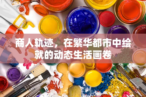商人轨迹，在繁华都市中绘就的动态生活画卷