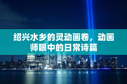 绍兴水乡的灵动画卷，动画师眼中的日常诗篇