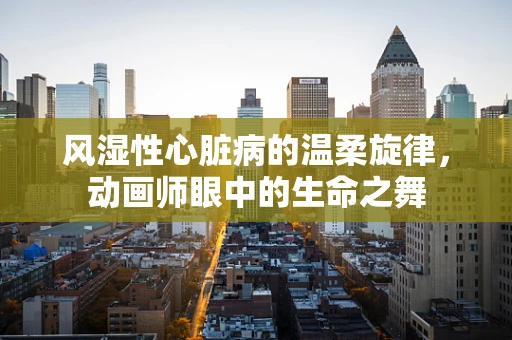 风湿性心脏病的温柔旋律，动画师眼中的生命之舞