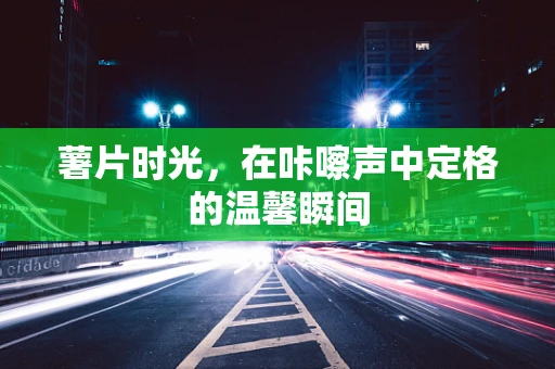 薯片时光，在咔嚓声中定格的温馨瞬间