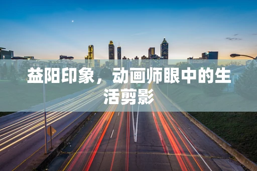 益阳印象，动画师眼中的生活剪影