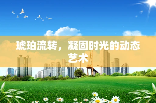 琥珀流转，凝固时光的动态艺术