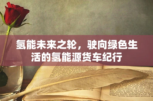 氢能未来之轮，驶向绿色生活的氢能源货车纪行