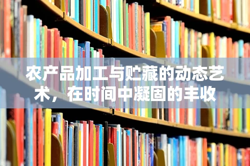 农产品加工与贮藏的动态艺术，在时间中凝固的丰收