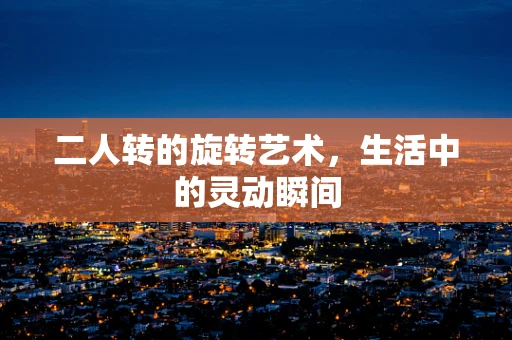 二人转的旋转艺术，生活中的灵动瞬间