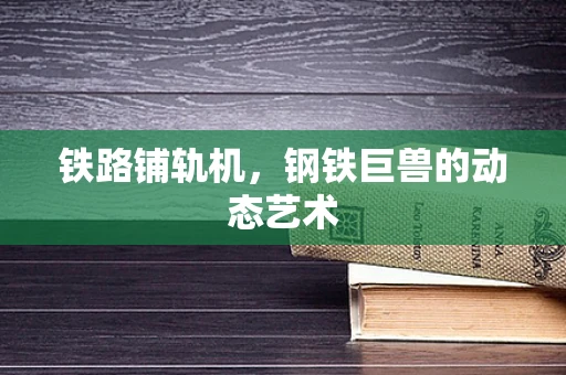 铁路铺轨机，钢铁巨兽的动态艺术