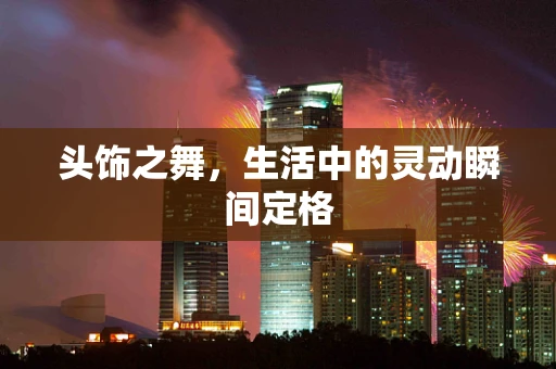 头饰之舞，生活中的灵动瞬间定格