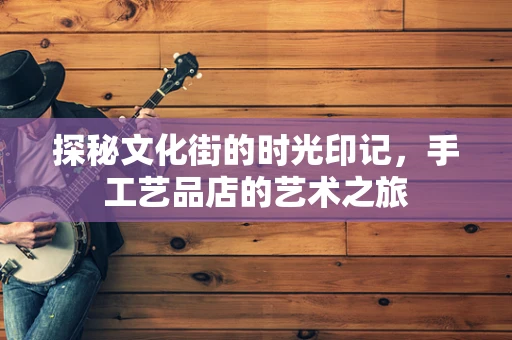 探秘文化街的时光印记，手工艺品店的艺术之旅