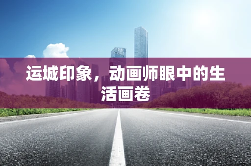 运城印象，动画师眼中的生活画卷