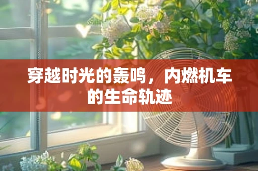 穿越时光的轰鸣，内燃机车的生命轨迹