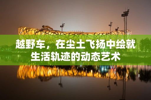 越野车，在尘土飞扬中绘就生活轨迹的动态艺术