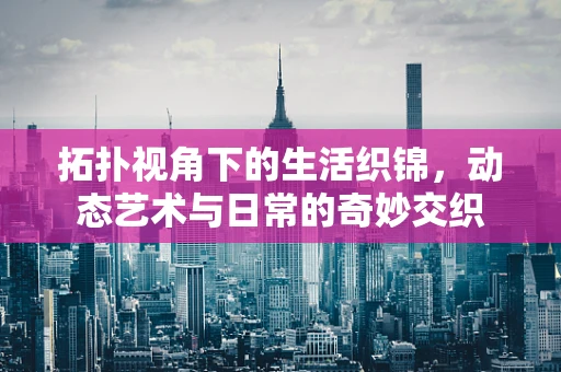 拓扑视角下的生活织锦，动态艺术与日常的奇妙交织