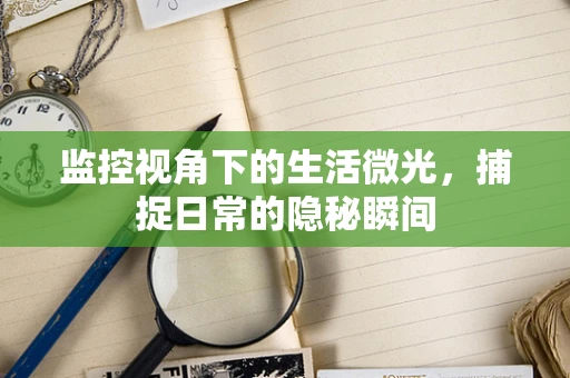 监控视角下的生活微光，捕捉日常的隐秘瞬间