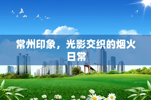 常州印象，光影交织的烟火日常