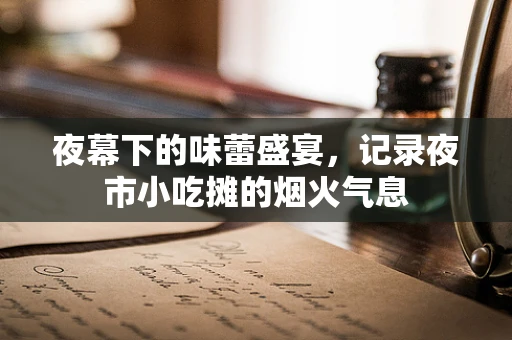 夜幕下的味蕾盛宴，记录夜市小吃摊的烟火气息