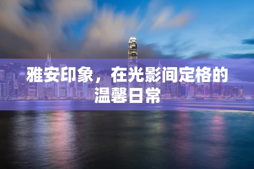 雅安印象，在光影间定格的温馨日常