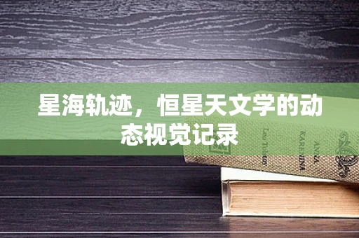 星海轨迹，恒星天文学的动态视觉记录