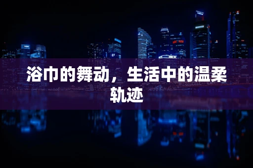 浴巾的舞动，生活中的温柔轨迹