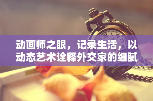动画师之眼，记录生活，以动态艺术诠释外交家的细腻