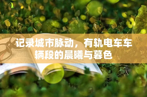 记录城市脉动，有轨电车车辆段的晨曦与暮色