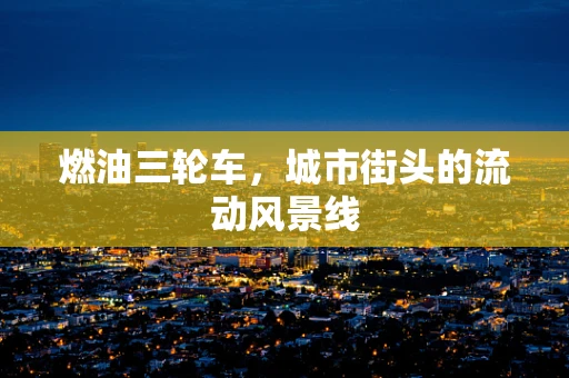 燃油三轮车，城市街头的流动风景线