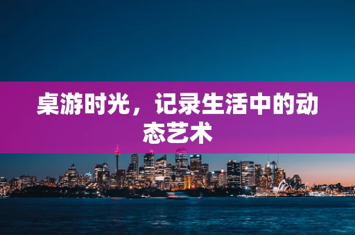 桌游时光，记录生活中的动态艺术