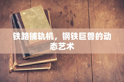 铁路铺轨机，钢铁巨兽的动态艺术